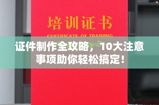 深圳证件制作全攻略，10大注意事项助你轻松搞定！