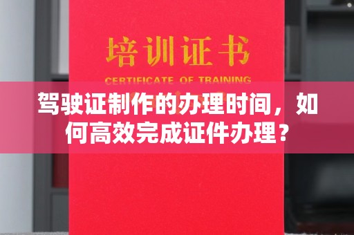 深圳驾驶证制作的办理时间，如何高效完成证件办理？